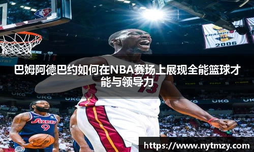 巴姆阿德巴约如何在NBA赛场上展现全能篮球才能与领导力