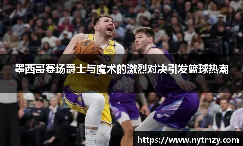墨西哥赛场爵士与魔术的激烈对决引发篮球热潮