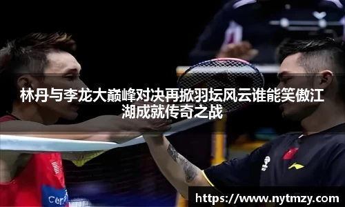 林丹与李龙大巅峰对决再掀羽坛风云谁能笑傲江湖成就传奇之战